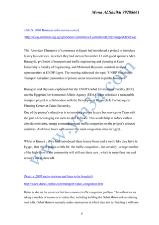 Mona ALShaikh 99288661



(Ali; S. 2008 Business information center)

http://www.amcham.org.eg/operation/Committees/Committees0708/transport/brief.asp



The American Champers of commence in Egypt had introduced a project to introduce
luxury bus services , in which they had met on November 13 with guest speakers Ali S.
Huzayyin, professor of transport and traffic engineering and planning at Cairo
University’s Faculty of Engineering, and Mohamed Bayoumi, assistant resident
representative at UNDP Egypt. The meeting addressed the topic “UNDP Sustainable
Transport Initiative: promotion of private sector investment in public transport.”


Huzayyin and Bayoumi explained that the UNDP Global Environment Facility (GEF)
and the Egyptian Environmental Affairs Agency (EEAA) plan to initiate a sustainable
transport project in collaboration with the Development Research & Technological
Planning Center at Cairo University.

One of the project’s objectives is to introduce private luxury bus services to Cairo with
the goal of encouraging car users to shift to buses. This would help to reduce carbon
dioxide emissions, energy consumption and traffic congestion on the project’s selected
corridors. And these buses will connect the most congestion cities in Egypt .


While in Kuwait , if we had introduced these luxury buses and a metro like they have in
Egypt , that might reduce a little bit the traffic congestion , but certainly , a huge number
of the high class of the community will still use there cars , which is more than one and
actually use it show off.




(Naji ; r ,2007 metro stations and lines to be branded)

http://www.dubai-online.com/transport/video-congestion.htm

Dubai is also on the countries that has a massive traffic congestion problem. The authorities are
taking a number of measures to reduce this, including building the Dubai Metro and introducing
road tolls. Dubai Metro is currently under construction in which they aim by finishing it will ease


                                                 4
 