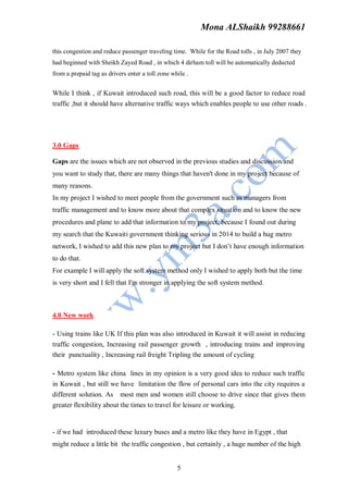 Mona ALShaikh 99288661

this congestion and reduce passenger traveling time. While for the Road tolls , in July 2007 they
had beginned with Sheikh Zayed Road , in which 4 dirham toll will be automatically deducted
from a prepaid tag as drivers enter a toll zone while .


While I think , if Kuwait introduced such road, this will be a good factor to reduce road
traffic ,but it should have alternative traffic ways which enables people to use other roads .




3.0 Gaps

Gaps are the issues which are not observed in the previous studies and discussion and
you want to study that, there are many things that haven't done in my project because of
many reasons.
In my project I wished to meet people from the government such as managers from
traffic management and to know more about that complex situation and to know the new
procedures and plane to add that information to my project, because I found out during
my search that the Kuwaiti government thinking serious in 2014 to build a hug metro
network, I wished to add this new plan to my project but I don’t have enough information
to do that.
For example I will apply the soft system method only I wished to apply both but the time
is very short and I fell that I'm stronger in applying the soft system method.



4.0 New work

- Using trains like UK If this plan was also introduced in Kuwait it will assist in reducing
traffic congestion, Increasing rail passenger growth , introducing trains and improving
their punctuality , Increasing rail freight Tripling the amount of cycling

- Metro system like china lines in my opinion is a very good idea to reduce such traffic
in Kuwait , but still we have limitation the flow of personal cars into the city requires a
different solution. As most men and women still choose to drive since that gives them
greater flexibility about the times to travel for leisure or working.


- if we had introduced these luxury buses and a metro like they have in Egypt , that
might reduce a little bit the traffic congestion , but certainly , a huge number of the high


                                                  5
 