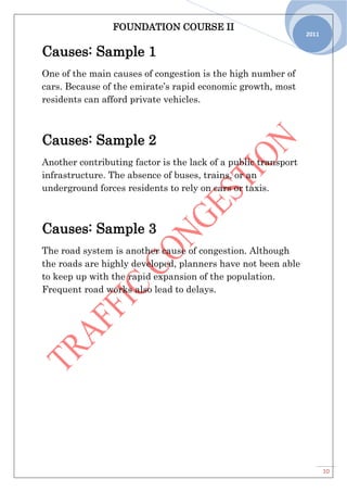 FOUNDATION COURSE II
10
2011
Causes: Sample 1
One of the main causes of congestion is the high number of
cars. Because of the emirate’s rapid economic growth, most
residents can afford private vehicles.
Causes: Sample 2
Another contributing factor is the lack of a public transport
infrastructure. The absence of buses, trains, or an
underground forces residents to rely on cars or taxis.
Causes: Sample 3
The road system is another cause of congestion. Although
the roads are highly developed, planners have not been able
to keep up with the rapid expansion of the population.
Frequent road works also lead to delays.
 