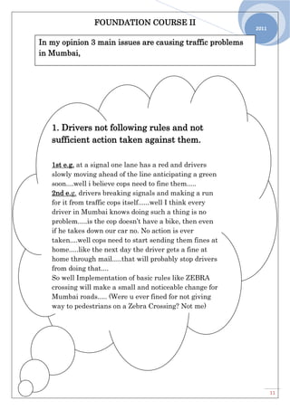 FOUNDATION COURSE II
11
2011
In my opinion 3 main issues are causing traffic problems
in Mumbai,
1. Drivers not following rules and not
sufficient action taken against them.
1st e.g. at a signal one lane has a red and drivers
slowly moving ahead of the line anticipating a green
soon....well i believe cops need to fine them.....
2nd e.g. drivers breaking signals and making a run
for it from traffic cops itself......well I think every
driver in Mumbai knows doing such a thing is no
problem.....is the cop doesn’t have a bike, then even
if he takes down our car no. No action is ever
taken....well cops need to start sending them fines at
home.....like the next day the driver gets a fine at
home through mail.....that will probably stop drivers
from doing that....
So well Implementation of basic rules like ZEBRA
crossing will make a small and noticeable change for
Mumbai roads..... (Were u ever fined for not giving
way to pedestrians on a Zebra Crossing? Not me)
 
