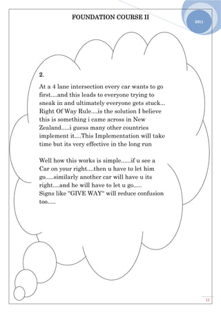 FOUNDATION COURSE II
12
2011
2.
At a 4 lane intersection every car wants to go
first....and this leads to everyone trying to
sneak in and ultimately everyone gets stuck...
Right Of Way Rule....is the solution I believe
this is something i came across in New
Zealand.....i guess many other countries
implement it....This Implementation will take
time but its very effective in the long run
Well how this works is simple......if u see a
Car on your right....then u have to let him
go.....similarly another car will have u its
right....and he will have to let u go.....
Signs like ''GIVE WAY'' will reduce confusion
too.....
 