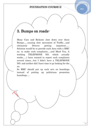 FOUNDATION COURSE II
13
2011
3. Bumps on roads-
Many Cars and Rickaws slow down over these
Bumps......causing slow movement of Traffic....and
ultimately Drivers getting impatient......
Solution would be to provide each Area with a BMC
no. to make such complaints.....and Mind You, A
working TELEPHONE NO. which actually
works......i have wanted to report such complaints
several times....but I didn’t have a TELEPHONE
NO. and neither did I have time to go looking for the
no.
So BMC should put up such no's on hoardings
instead of putting up politicians promotion
hoardings.....
 