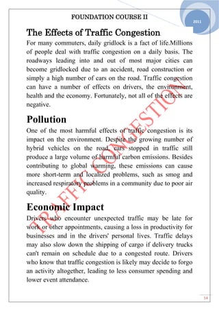 FOUNDATION COURSE II
14
2011
The Effects of Traffic Congestion
For many commuters, daily gridlock is a fact of life.Millions
of people deal with traffic congestion on a daily basis. The
roadways leading into and out of most major cities can
become gridlocked due to an accident, road construction or
simply a high number of cars on the road. Traffic congestion
can have a number of effects on drivers, the environment,
health and the economy. Fortunately, not all of the effects are
negative.
Pollution
One of the most harmful effects of traffic congestion is its
impact on the environment. Despite the growing number of
hybrid vehicles on the road, cars stopped in traffic still
produce a large volume of harmful carbon emissions. Besides
contributing to global warming, these emissions can cause
more short-term and localized problems, such as smog and
increased respiratory problems in a community due to poor air
quality.
Economic Impact
Drivers who encounter unexpected traffic may be late for
work or other appointments, causing a loss in productivity for
businesses and in the drivers' personal lives. Traffic delays
may also slow down the shipping of cargo if delivery trucks
can't remain on schedule due to a congested route. Drivers
who know that traffic congestion is likely may decide to forgo
an activity altogether, leading to less consumer spending and
lower event attendance.
 