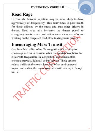 FOUNDATION COURSE II
15
2011
Road Rage
Drivers who become impatient may be more likely to drive
aggressively or dangerously. This contributes to poor health
for those affected by the stress and puts other drivers in
danger. Road rage also increases the danger posed to
emergency workers or construction crew members who are
working on the congested road close to dangerous drivers.
Encouraging Mass Transit
One beneficial effect of traffic congestion is its ability to
encourage drivers to consider other transportation options. In
cities with frequent traffic congestion, individuals often
choose a subway, light rail or bus service. These options
reduce traffic on the roads, have less of an environmental
impact and reduce the stress associated with driving in heavy
traffic.
 