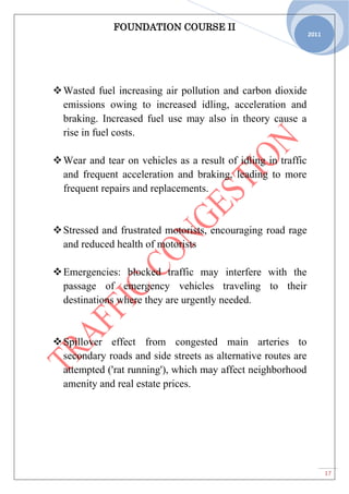 FOUNDATION COURSE II
17
2011
Wasted fuel increasing air pollution and carbon dioxide
emissions owing to increased idling, acceleration and
braking. Increased fuel use may also in theory cause a
rise in fuel costs.
Wear and tear on vehicles as a result of idling in traffic
and frequent acceleration and braking, leading to more
frequent repairs and replacements.
Stressed and frustrated motorists, encouraging road rage
and reduced health of motorists
Emergencies: blocked traffic may interfere with the
passage of emergency vehicles traveling to their
destinations where they are urgently needed.
Spillover effect from congested main arteries to
secondary roads and side streets as alternative routes are
attempted ('rat running'), which may affect neighborhood
amenity and real estate prices.
 