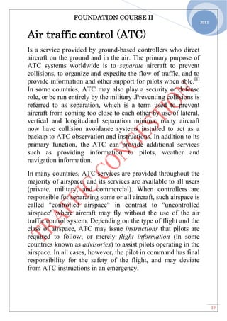 FOUNDATION COURSE II
19
2011
Air traffic control (ATC)
Is a service provided by ground-based controllers who direct
aircraft on the ground and in the air. The primary purpose of
ATC systems worldwide is to separate aircraft to prevent
collisions, to organize and expedite the flow of traffic, and to
provide information and other support for pilots when able.[1]
In some countries, ATC may also play a security or defense
role, or be run entirely by the military .Preventing collisions is
referred to as separation, which is a term used to prevent
aircraft from coming too close to each other by use of lateral,
vertical and longitudinal separation minima; many aircraft
now have collision avoidance systems installed to act as a
backup to ATC observation and instructions. In addition to its
primary function, the ATC can provide additional services
such as providing information to pilots, weather and
navigation information.
In many countries, ATC services are provided throughout the
majority of airspace, and its services are available to all users
(private, military, and commercial). When controllers are
responsible for separating some or all aircraft, such airspace is
called "controlled airspace" in contrast to "uncontrolled
airspace" where aircraft may fly without the use of the air
traffic control system. Depending on the type of flight and the
class of airspace, ATC may issue instructions that pilots are
required to follow, or merely flight information (in some
countries known as advisories) to assist pilots operating in the
airspace. In all cases, however, the pilot in command has final
responsibility for the safety of the flight, and may deviate
from ATC instructions in an emergency.
 