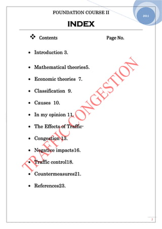 FOUNDATION COURSE II
2
2011
INDEX
 Contents Page No.
Introduction 3.
Mathematical theories5.
Economic theories 7.
Classification 9.
Causes 10.
In my opinion 11.
The Effects of Traffic-
Congestion 13.
Negative impacts16.
Traffic control18.
Countermeasures21.
References23.
 