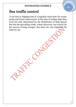 FOUNDATION COURSE II
20
2011
Sea traffic control
A sea lane or shipping lane is a regularly used route for ocean-
going and Great Lakesvessels. In the time of sailing ships they
were not only determined by the distribution of land masses
but also the prevailing winds, whose discovery was crucial for
the success of long voyages. Sea lanes are very important for
trade by sea.
 