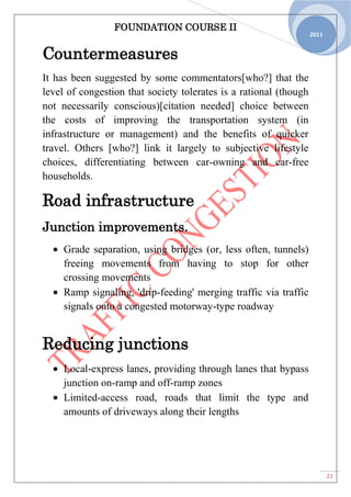 FOUNDATION COURSE II
21
2011
Countermeasures
It has been suggested by some commentators[who?] that the
level of congestion that society tolerates is a rational (though
not necessarily conscious)[citation needed] choice between
the costs of improving the transportation system (in
infrastructure or management) and the benefits of quicker
travel. Others [who?] link it largely to subjective lifestyle
choices, differentiating between car-owning and car-free
households.
Road infrastructure
Junction improvements.
Grade separation, using bridges (or, less often, tunnels)
freeing movements from having to stop for other
crossing movements
Ramp signaling, 'drip-feeding' merging traffic via traffic
signals onto a congested motorway-type roadway
Reducing junctions
Local-express lanes, providing through lanes that bypass
junction on-ramp and off-ramp zones
Limited-access road, roads that limit the type and
amounts of driveways along their lengths
 