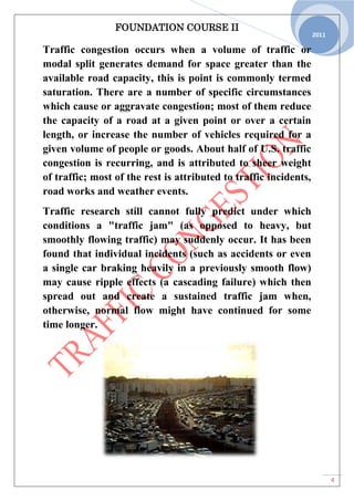 FOUNDATION COURSE II
4
2011
Traffic congestion occurs when a volume of traffic or
modal split generates demand for space greater than the
available road capacity, this is point is commonly termed
saturation. There are a number of specific circumstances
which cause or aggravate congestion; most of them reduce
the capacity of a road at a given point or over a certain
length, or increase the number of vehicles required for a
given volume of people or goods. About half of U.S. traffic
congestion is recurring, and is attributed to sheer weight
of traffic; most of the rest is attributed to traffic incidents,
road works and weather events.
Traffic research still cannot fully predict under which
conditions a "traffic jam" (as opposed to heavy, but
smoothly flowing traffic) may suddenly occur. It has been
found that individual incidents (such as accidents or even
a single car braking heavily in a previously smooth flow)
may cause ripple effects (a cascading failure) which then
spread out and create a sustained traffic jam when,
otherwise, normal flow might have continued for some
time longer.
 