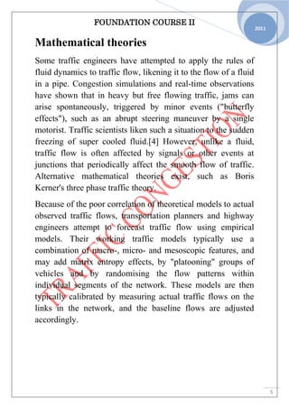 FOUNDATION COURSE II
5
2011
Mathematical theories
Some traffic engineers have attempted to apply the rules of
fluid dynamics to traffic flow, likening it to the flow of a fluid
in a pipe. Congestion simulations and real-time observations
have shown that in heavy but free flowing traffic, jams can
arise spontaneously, triggered by minor events ("butterfly
effects"), such as an abrupt steering maneuver by a single
motorist. Traffic scientists liken such a situation to the sudden
freezing of super cooled fluid.[4] However, unlike a fluid,
traffic flow is often affected by signals or other events at
junctions that periodically affect the smooth flow of traffic.
Alternative mathematical theories exist, such as Boris
Kerner's three phase traffic theory.
Because of the poor correlation of theoretical models to actual
observed traffic flows, transportation planners and highway
engineers attempt to forecast traffic flow using empirical
models. Their working traffic models typically use a
combination of macro-, micro- and mesoscopic features, and
may add matrix entropy effects, by "platooning" groups of
vehicles and by randomising the flow patterns within
individual segments of the network. These models are then
typically calibrated by measuring actual traffic flows on the
links in the network, and the baseline flows are adjusted
accordingly.
 