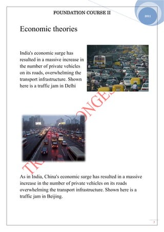 FOUNDATION COURSE II
7
2011
Economic theories
India's economic surge has
resulted in a massive increase in
the number of private vehicles
on its roads, overwhelming the
transport infrastructure. Shown
here is a traffic jam in Delhi
As in India, China's economic surge has resulted in a massive
increase in the number of private vehicles on its roads
overwhelming the transport infrastructure. Shown here is a
traffic jam in Beijing.
 