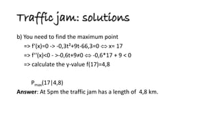 b) You need to find the maximum point 
=> f‘(x)=0 -> -0,3t²+9t-66,3=0  x= 17 
=> f‘‘(x)<0 - >-0,6t+9≠0  -0,6*17 + 9 < 0 
=> calculate the y-value f(17)=4,8 
Pmax(17|4,8) 
Answer: At 5pm the traffic jam has a length of 4,8 km. 
Traffic jam: solutions  