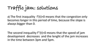 d) The first inaquality f'(t)>0 means that the congestion only becomes longer in this period of time, because the slope is always bigger than 0. 
The second inequality f''(t)<0 means that the speed of jam development decreases and the lenght of the jam increases in the time between 3pm and 5pm. 
Traffic jam: solutions  