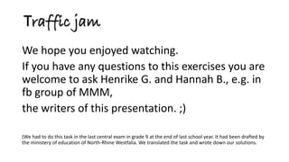 We hope you enjoyed watching. 
If you have any questions to this exercises you are welcome to ask Henrike G. and Hannah B., e.g. in fb group of MMM, 
the writers of this presentation. ;) 
(We had to do this task in the last central exam in grade 9 at the end of last school year. It had been drafted by the ministery of education of North-Rhine Westfalia. We translated the task and wrote down our solutions. 
Traffic jam  
