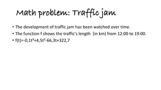 •The development of traffic jam has been watched over time. 
•The function f shows the traffic's length (in km) from 12:00 to 19:00. 
•f(t)=-0,1t³+4,5t²-66,3t+322,7 
Math problem: Traffic jam  