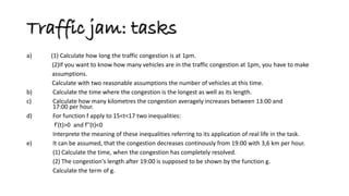 Traffic jam: tasks 
a) (1) Calculate how long the traffic congestion is at 1pm. 
(2)If you want to know how many vehicles are in the traffic congestion at 1pm, you have to make 
assumptions. 
Calculate with two reasonable assumptions the number of vehicles at this time. 
b) Calculate the time where the congestion is the longest as well as its length. 
c) Calculate how many kilometres the congestion averagely increases between 13:00 and 17:00 per hour. 
d) For function f apply to 15<t<17 two inequalities: 
f'(t)>0 and f''(t)<0 
Interprete the meaning of these inequalities referring to its application of real life in the task. 
e) It can be assumed, that the congestion decreases continously from 19:00 with 3,6 km per hour. 
(1) Calculate the time, when the congestion has completely resolved. 
(2) The congestion's length after 19:00 is supposed to be shown by the function g. 
Calculate the term of g.  
