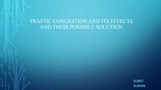 TRAFFIC CONGESTION AND ITS EFFECTS
AND THEIR POSSIBLE SOLUTION
SUMIT
SUMAN
 
