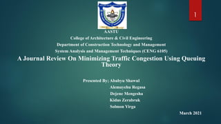 AASTU
College of Architecture & Civil Engineering
Department of Construction Technology and Management
System Analysis and Management Techniques (CENG 6105)
A Journal Review On Minimizing Traffic Congestion Using Queuing
Theory
Presented By; Ababyu Shawul
Alemayehu Regasa
Dejene Mengesha
Kidus Zerabruk
Solmon Yirga
March 2021
1
 