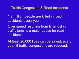 Traffic Congestion & Road accidents	1.2 million people are killed in road accidents every year.Over speed resulting from time lost in traffic jams is a major cause for road accidents.At least 120,000 lives can be saved, every year, if traffic congestions are reduced.