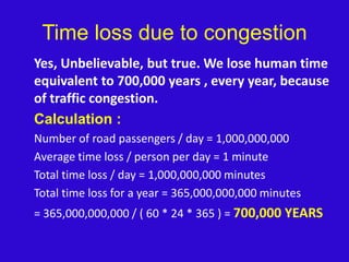 Time loss due to congestion	Yes, Unbelievable, but true. We lose human time equivalent to 700,000 years , every year, because of traffic congestion.Calculation :	Number of road passengers / day = 1,000,000,000	Average time loss / person per day = 1 minute	Total time loss / day = 1,000,000,000 minutes	Total time loss for a year = 365,000,000,000 minutes	= 365,000,000,000 / ( 60 * 24 * 365 ) = 700,000 YEARS