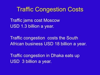 Traffic Congestion CostsTraffic jams cost Moscow USD 1.3 billion a year.Traffic congestion  costs the SouthAfrican business USD 18 billion a year.Traffic congestion in Dhaka eats up USD  3 billion a year.