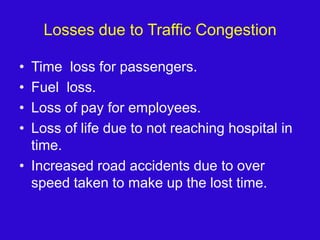 Losses due to Traffic CongestionTime  loss for passengers.Fuel  loss.Loss of pay for employees.Loss of life due to not reaching hospital in time.Increased road accidents due to over speed taken to make up the lost time.