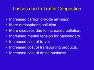 Losses due to Traffic CongestionIncreased carbon dioxide emission.More atmospheric pollution.More diseases due to increased pollution.Increased mental tension for passengers.Increased cost of travel.Increased cost of transporting products.Increased cost of doing business.