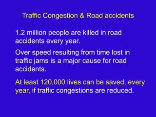 Traffic Congestion & Road accidents	1.2 million people are killed in road accidents every year.Over speed resulting from time lost in traffic jams is a major cause for road accidents.At least 120,000 lives can be saved, every year, if traffic congestions are reduced.