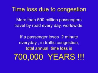 Time loss due to congestionMore than 500 million passengers travel by road every day, worldwide.If a passenger loses  2 minute everyday , in traffic congestion, total annual  time loss is700,000  YEARS !!!