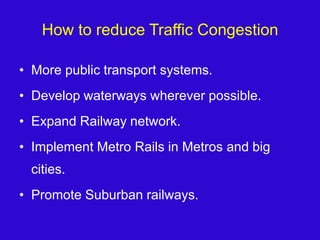 How to reduce Traffic CongestionMore public transport systems.Develop waterways wherever possible.Expand Railway network.Implement Metro Rails in Metros and big cities.Promote Suburban railways.