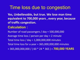 Time loss due to congestion	Yes, Unbelievable, but true. We lose man time equivalent to 700,000 years , every year, because of traffic congestion.Calculation :	Number of road passengers / day = 500,000,000	Average time loss / person per day = 2 minute	Total time loss / day = 1,000,000,000 minutes	Total time loss for a year = 365,000,000,000 minutes	= 365,000,000,000 / ( 60 * 24 * 365 ) = 700,000 YEARS