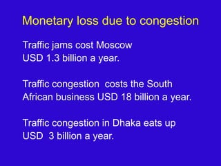 Monetary loss due to congestionTraffic jams cost Moscow USD 1.3 billion a year.Traffic congestion  costs the SouthAfrican business USD 18 billion a year.Traffic congestion in Dhaka eats up USD  3 billion a year.