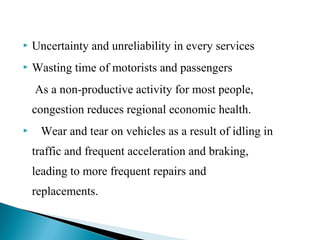 

Uncertainty and unreliability in every services



Wasting time of motorists and passengers
As a non-productive activity for most people,
congestion reduces regional economic health.



Wear and tear on vehicles as a result of idling in
traffic and frequent acceleration and braking,
leading to more frequent repairs and
replacements.

 