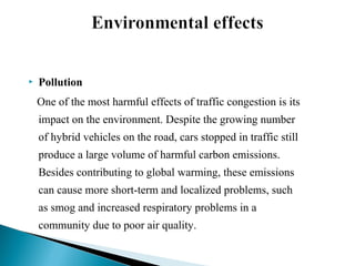 

Pollution
One of the most harmful effects of traffic congestion is its
impact on the environment. Despite the growing number
of hybrid vehicles on the road, cars stopped in traffic still
produce a large volume of harmful carbon emissions.
Besides contributing to global warming, these emissions
can cause more short-term and localized problems, such
as smog and increased respiratory problems in a
community due to poor air quality.

 