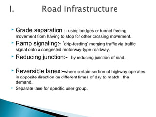 

Grade separation :- using bridges or tunnel freeing

movement from having to stop for other crossing movement.


Ramp signaling:- ‘drip-feeding’ merging traffic via traffic
signal onto a congested motorway-type roadway.



Reducing junction:-



Reversible lanes:-where certain section of highway operates



by reducing junction of road.

in opposite direction on different times of day to match the
demand.
Separate lane for specific user group.

 