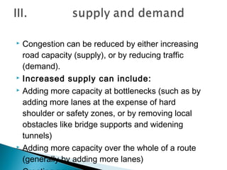 






Congestion can be reduced by either increasing
road capacity (supply), or by reducing traffic
(demand).
Increased supply can include:
Adding more capacity at bottlenecks (such as by
adding more lanes at the expense of hard
shoulder or safety zones, or by removing local
obstacles like bridge supports and widening
tunnels)
Adding more capacity over the whole of a route
(generally by adding more lanes)

 