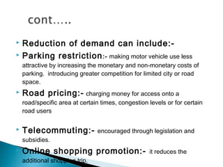Reduction of demand can include: Parking restriction :- making motor vehicle use less


attractive by increasing the monetary and non-monetary costs of
parking.  introducing greater competition for limited city or road
space.


Road pricing:-



Telecommuting:- encouraged through legislation and

charging money for access onto a
road/specific area at certain times, congestion levels or for certain
road users

subsidies.


Online shopping promotion:additional shopping trip.

it reduces the

 