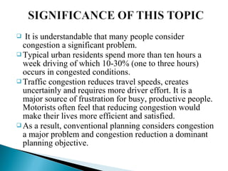 It is understandable that many people consider
congestion a significant problem.
 Typical urban residents spend more than ten hours a
week driving of which 10-30% (one to three hours)
occurs in congested conditions.
 Traffic congestion reduces travel speeds, creates
uncertainly and requires more driver effort. It is a
major source of frustration for busy, productive people.
Motorists often feel that reducing congestion would
make their lives more efficient and satisfied.
 As a result, conventional planning considers congestion
a major problem and congestion reduction a dominant
planning objective.


 