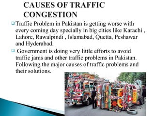  Traffic

Problem in Pakistan is getting worse with
every coming day specially in big cities like Karachi ,
Lahore, Rawalpindi , Islamabad, Quetta, Peshawar
and Hyderabad.
 Government is doing very little efforts to avoid
traffic jams and other traffic problems in Pakistan.
Following the major causes of traffic problems and
their solutions.

 
