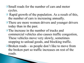  Small

roads for the number of cars and motor
cycles.
 Rapid growth of the population. As a result of this,
the number of cars is increasing annually.
 There are more women drivers and younger drivers
today than in the past.
 The increase in the number of trucks and
commercial vehicles also causes traffic congestion,
These vehicles move very slowly, sometimes
stopping to unload goods, and blocking traffic.
 Broken roads – as people don’t like to move from
the broken part so traffic increases on rest of the
roads.

 