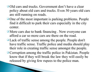  Old

cars and trucks. Government don’t have a clear
policy about old cars and trucks. Even 50 years old cars
are still running on roads.
 One of the most important is parking problems. People
find it difficult to park their cars especially in the city
center.
 More cars due to bank financing . Now everyone can
afford a car so more cars are there on the road.
 Lack of traffic sense among the people. People don't
have traffic sense. Traffic police and media should play
their role in creating traffic sense amongst the people.
 Corruption among the traffic police in Pakistan. People
know that if they will break the law they will easily be
released by giving few rupees to the police man.

 