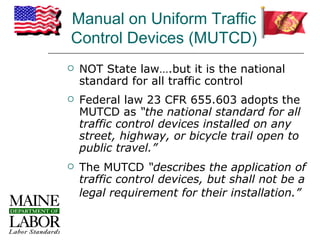 Manual on Uniform Traffic
Control Devices (MUTCD)
   NOT State law….but it is the national
    standard for all traffic control
   Federal law 23 CFR 655.603 adopts the
    MUTCD as “the national standard for all
    traffic control devices installed on any
    street, highway, or bicycle trail open to
    public travel.”
   The MUTCD “describes the application of
    traffic control devices, but shall not be a
    legal requirement for their installation.”
 
