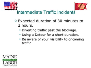 Intermediate Traffic Incidents
   Expected duration of 30 minutes to
    2 hours.
        Diverting traffic past the blockage.
        Using a Detour for a short duration.
        Be aware of your visibility to oncoming
         traffic
 