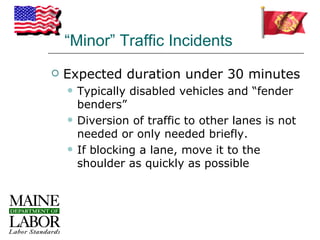 “Minor” Traffic Incidents
   Expected duration under 30 minutes
       Typically disabled vehicles and “fender
        benders”
       Diversion of traffic to other lanes is not
        needed or only needed briefly.
       If blocking a lane, move it to the
        shoulder as quickly as possible
 