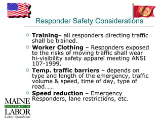 Responder Safety Considerations
   Training– all responders directing traffic
    shall be trained.
   Worker Clothing – Responders exposed
    to the risks of moving traffic shall wear
    hi-visibility safety apparel meeting ANSI
    107-1999.
   Temp. traffic barriers – depends on
    type and length of the emergency, traffic
    volume & speed, time of day, type of
    road……
   Speed reduction – Emergency
    Responders, lane restrictions, etc.
 