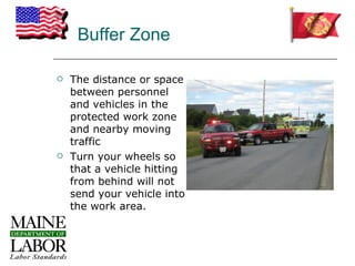Buffer Zone

   The distance or space
    between personnel
    and vehicles in the
    protected work zone
    and nearby moving
    traffic
   Turn your wheels so
    that a vehicle hitting
    from behind will not
    send your vehicle into
    the work area.
 
