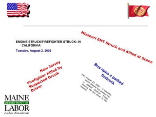 Mi
                                         sso
                                            uri
                                                       EM
ENGINE STRUCK/FIREFIGHTER STRUCK- IN                     TS
                                                           tr u
   CALIFORNIA                                                   ck
                                                                   an
Tuesday, August 2, 2005                                               dK
                                                                         ille
                                                                             da
                                                                                tS
                                                                                  cen
                          y                                                             e
                      rse                          Bu
                    Je by                             s
                  w                                        ra
               Ne illed                                        m
                   K
                 er Drun
                         k             (N
                                         J)                f ir s a
              ht                           Au                  et pa
           fig ted                        se gus                 ru rk
          e                            a nior t 27                 ck ed
       Fir spec                      se pa citi , 20
                                   ho ndin rke zen 05
        Su iver                      sp g d          s
                                                        b - A
         Dr
                                        ita th
                                           l.   e fire us p to
                                                 bu tru low wn
                                                   s       c      ed shi
                                                       dr k
                                                         ive Fr int p
                                                             r    i    o
                                                               to day,
                                                                  the
 