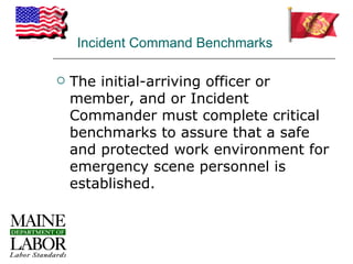 Incident Command Benchmarks

   The initial-arriving officer or
    member, and or Incident
    Commander must complete critical
    benchmarks to assure that a safe
    and protected work environment for
    emergency scene personnel is
    established.
 