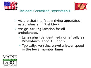 Incident Command Benchmarks

   Assure that the first arriving apparatus
    establishes an initial block
   Assign parking location for all
    ambulances.
      Lanes shall be identified numerically as
       Breakdown, Lane 1, Lane 2.
      Typically, vehicles travel a lower speed
       in the lower number lanes
 